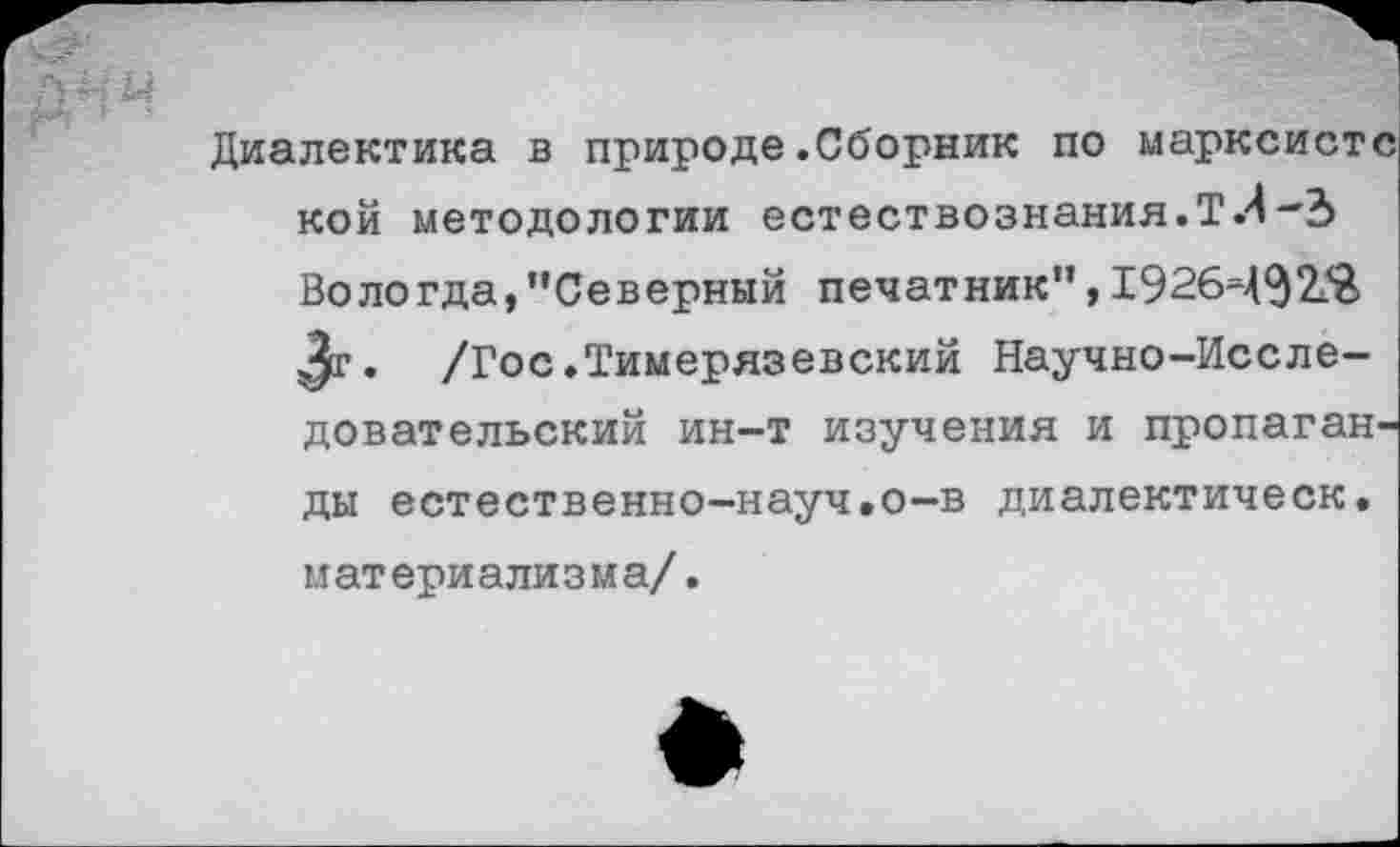 ﻿Диалектика в природе.Сборник по
кой методологии естествознания.ТЛ
Вологда,"Северный печатник",1926Ч$2Я> Зг. /Гос.Тимерязевский Научно-Исследовательский ин-т изучения и пропаганды естественно-науч.о-в диалектическ. материализма/.